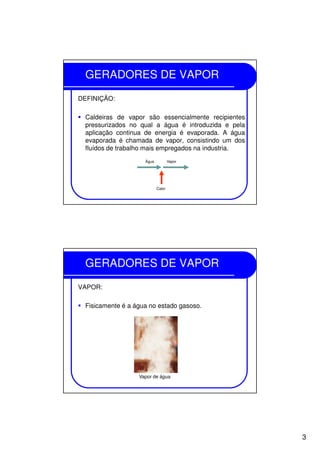3
GERADORES DE VAPOR
DEFINIÇÃO:
Caldeiras de vapor são essencialmente recipientes
pressurizados no qual a água é introduzida e pela
aplicação continua de energia é evaporada. A água
evaporada é chamada de vapor, consistindo um dos
fluídos de trabalho mais empregados na industria.
Água Vapor
Calor
GERADORES DE VAPOR
VAPOR:
Fisicamente é a água no estado gasoso.
Vapor de água
 