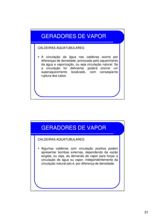 31
GERADORES DE VAPOR
CALDEIRAS AQUATUBULARES:
A circulação da água nas caldeiras ocorre por
diferenças de densidade, provocada pelo aquecimento
da água e vaporização, ou seja circulação natural. Se
a circulação for deficiente, poderá ocorrer um
superaquecimento localizado, com conseqüente
ruptura dos tubos.
GERADORES DE VAPOR
CALDEIRAS AQUATUBULARES:
Algumas caldeiras com circulação positiva podem
apresentar bombas externas, dependendo da vazão
exigida, ou seja, da demanda de vapor para forçar a
circulação de água ou vapor, independentemente da
circulação natural,isto é, por diferença de densidade.
 