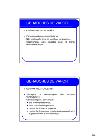 35
GERADORES DE VAPOR
CALDEIRAS AQUATUBULARES:
Particularidades das aquatubulares:
Não existe preferência ao se utilizar combustíveis.
Recomendado para situações onde há grande
demanda de vapor.
GERADORES DE VAPOR
CALDEIRAS AQUATUBULARES:
Vantagens e desvantagens das caldeiras
flamotubulares.
Como vantagens, apresentam:
alto rendimento térmico;
altas pressões de operação;
relativa facilidade de inspeção;
relativa facilidade para instalação de economizador,
superaquecedor e pré-aquecedor.
 