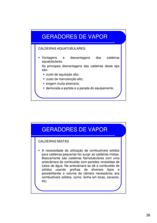 36
GERADORES DE VAPOR
CALDEIRAS AQUATUBULARES:
Vantagens e desvantagens das caldeiras
aquatubulares.
As principais desvantagens das caldeiras deste tipo
são:
custo de aquisição alto;
custo de manutenção alto;
exigem muita alvenaria;
demorada a partida e a parada do equipamento.
GERADORES DE VAPOR
CALDEIRAS MISTAS
A necessidade de utilização de combustíveis sólidos
para caldeiras pequenas fez surgir as caldeiras mistas.
Basicamente são caldeiras flamotubulares com uma
antecâmara de combustão com paredes revestidas de
tubos de água. Na antecâmara se dá a combustão de
sólidos usando grelhas de diversos tipos e
possibilitando o volume de câmara necessários aos
combustíveis sólidos, como: lenha em toras, cavacos,
etc,
 