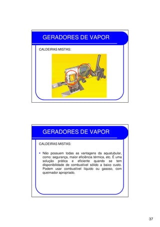 37
GERADORES DE VAPOR
CALDEIRAS MISTAS:
GERADORES DE VAPOR
CALDEIRAS MISTAS:
Não possuem todas as vantagens da aquatubular,
como: segurança, maior eficiência térmica, etc. É uma
solução prática e eficiente quando se tem
disponibilidade de combustível sólido a baixo custo.
Podem usar combustível líquido ou gasoso, com
queimador apropriado.
 