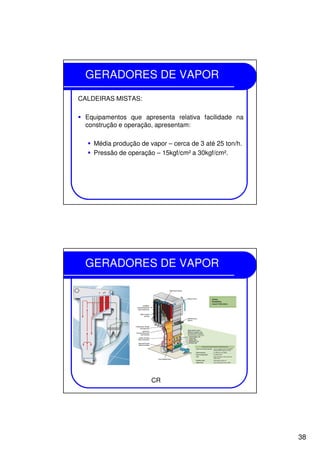 38
GERADORES DE VAPOR
CALDEIRAS MISTAS:
Equipamentos que apresenta relativa facilidade na
construção e operação, apresentam:
Média produção de vapor – cerca de 3 até 25 ton/h.
Pressão de operação – 15kgf/cm² a 30kgf/cm².
GERADORES DE VAPOR
CR
 