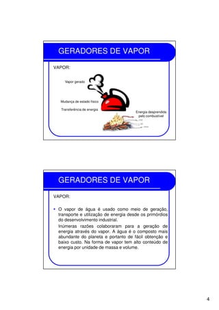 4
GERADORES DE VAPOR
VAPOR:
Vapor gerado
Mudança de estado físico
Transferência de energia
Energia desprendida
pelo combustível
GERADORES DE VAPOR
VAPOR:
O vapor de água é usado como meio de geração,
transporte e utilização de energia desde os primórdios
do desenvolvimento industrial.
Inúmeras razões colaboraram para a geração de
energia através do vapor. A água é o composto mais
abundante do planeta e portanto de fácil obtenção e
baixo custo. Na forma de vapor tem alto conteúdo de
energia por unidade de massa e volume.
 