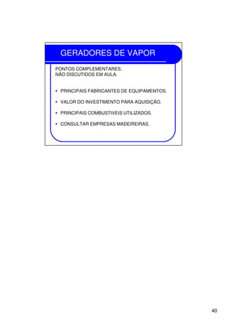 40
GERADORES DE VAPOR
PONTOS COMPLEMENTARES.
NÃO DISCUTIDOS EM AULA.
PRINCIPAIS FABRICANTES DE EQUIPAMENTOS.
VALOR DO INVESTIMENTO PARA AQUISIÇÃO.
PRINCIPAIS COMBUSTIVEIS UTILIZADOS.
CONSULTAR EMPRESAS MADEIREIRAS.
 