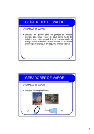 5
GERADORES DE VAPOR
UTILIZAÇÃO DO VAPOR:
Utilizada em grande parte da geração de energia
elétrica, pois utiliza vapor de água como fluído de
trabalho em ciclos termodinâmicos, transformando a
energia química de combustíveis fósseis ou nucleares
em energia mecânica, e em seguida, energia elétrica.
GERADORES DE VAPOR
UTILIZAÇÃO DO VAPOR:
Geração de energia elétrica.
GV TV
 