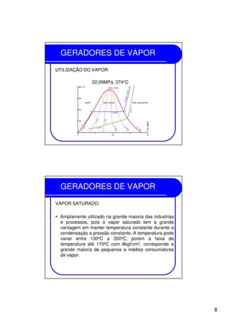 8
GERADORES DE VAPOR
UTILIZAÇÃO DO VAPOR:
22,09MPa, 374°C
GERADORES DE VAPOR
VAPOR SATURADO:
Amplamente utilizado na grande maioria das industrias
e processos, pois o vapor saturado tem a grande
vantagem em manter temperatura constante durante a
condensação a pressão constante. A temperatura pode
variar entre 130ºC a 350ºC, porém a faixa de
temperatura até 170ºC com 8kgf/cm², corresponde a
grande maioria de pequenos e médios consumidores
de vapor.
 