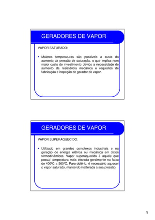 9
GERADORES DE VAPOR
VAPOR SATURADO:
Maiores temperaturas são possíveis a custa do
aumento da pressão de saturação, o que implica num
maior custo de investimento devido a necessidade de
aumento da resistência mecânica e requisitos de
fabricação e inspeção do gerador de vapor.
GERADORES DE VAPOR
VAPOR SUPERAQUECIDO:
Utilizado em grandes complexos industriais e na
geração de energia elétrica ou mecânica em ciclos
termodinâmicos. Vapor superaquecido é aquele que
possui temperatura mais elevada geralmente na faixa
de 400ºC a 560ºC. Para obtê-lo, é necessário aquecer
o vapor saturado, mantendo inalterada a sua pressão.
 