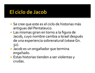 ¡ Se 
cree 
que 
este 
es 
el 
ciclo 
de 
historias 
más 
antiguas 
del 
Pentateuco. 
¡ Las 
mismas 
giran 
en 
torno 
a 
la 
figura 
de 
Jacob, 
cuyo 
nombre 
cambia 
a 
Israel 
después 
de 
una 
experiencia 
sobrenatural 
(véase 
Gn. 
32). 
¡ Jacob 
es 
un 
engañador 
que 
termina 
engañado. 
¡ Estas 
historias 
tienden 
a 
ser 
violentas 
y 
crudas. 
 