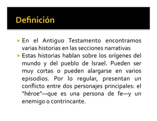 ¡ En 
el 
Antiguo 
Testamento 
encontramos 
varias 
historias 
en 
las 
secciones 
narrativas 
¡ Estas 
historias 
hablan 
sobre 
los 
orígenes 
del 
mundo 
y 
del 
pueblo 
de 
Israel. 
Pueden 
ser 
muy 
cortas 
o 
pueden 
alargarse 
en 
varios 
episodios. 
Por 
lo 
regular, 
presentan 
un 
conflicto 
entre 
dos 
personajes 
principales: 
el 
“héroe”—que 
es 
una 
persona 
de 
fe—y 
un 
enemigo 
o 
contrincante. 
 