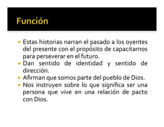 ¡ Estas 
historias 
narran 
el 
pasado 
a 
los 
oyentes 
del 
presente 
con 
el 
propósito 
de 
capacitarnos 
para 
perseverar 
en 
el 
futuro. 
¡ Dan 
sentido 
de 
identidad 
y 
sentido 
de 
dirección. 
¡ Afirman 
que 
somos 
parte 
del 
pueblo 
de 
Dios. 
¡ Nos 
instruyen 
sobre 
lo 
que 
significa 
ser 
una 
persona 
que 
vive 
en 
una 
relación 
de 
pacto 
con 
Dios. 
 
