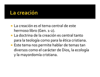 ¡ La 
creación 
es 
el 
tema 
central 
de 
este 
hermoso 
libro 
(Gen. 
1-­‐2). 
¡ La 
doctrina 
de 
la 
creación 
es 
central 
tanto 
para 
la 
teología 
como 
para 
la 
ética 
cristiana. 
¡ Este 
tema 
nos 
permite 
hablar 
de 
temas 
tan 
diversos 
como 
el 
carácter 
de 
Dios, 
la 
ecología 
y 
la 
mayordomía 
cristiana. 
 