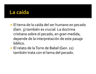 ¡ El 
tema 
de 
la 
caída 
del 
ser 
humano 
en 
pecado 
(Gen. 
3) 
también 
es 
crucial. 
La 
doctrina 
cristiana 
sobre 
el 
pecado, 
en 
gran 
medida, 
depende 
de 
la 
interpretación 
de 
este 
pasaje 
bíblico. 
¡ El 
relato 
de 
la 
Torre 
de 
Babel 
(Gen. 
11) 
también 
trata 
con 
el 
tema 
del 
pecado. 
 