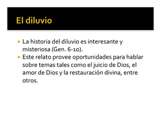 ¡ La 
historia 
del 
diluvio 
es 
interesante 
y 
misteriosa 
(Gen. 
6-­‐10). 
¡ Este 
relato 
provee 
oportunidades 
para 
hablar 
sobre 
temas 
tales 
como 
el 
juicio 
de 
Dios, 
el 
amor 
de 
Dios 
y 
la 
restauración 
divina, 
entre 
otros. 
 