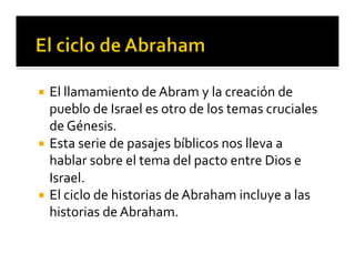 ¡ El 
llamamiento 
de 
Abram 
y 
la 
creación 
de 
pueblo 
de 
Israel 
es 
otro 
de 
los 
temas 
cruciales 
de 
Génesis. 
¡ Esta 
serie 
de 
pasajes 
bíblicos 
nos 
lleva 
a 
hablar 
sobre 
el 
tema 
del 
pacto 
entre 
Dios 
e 
Israel. 
¡ El 
ciclo 
de 
historias 
de 
Abraham 
incluye 
a 
las 
historias 
de 
Abraham. 
 