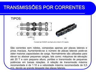 TRANSMISSÕES POR CORRENTES 
TIPOS: 
São correntes sem roletes, compostas apenas por placas laterais e pinos maciços. Aumentando-se o número de placas laterais pode-se obter maiores capacidades de carga. Normalmente são utilizadas para elevar ou abaixar pequenas cargas, tais como: máquinas de elevação até 20 T e com pequena altura, portões e transmissão de pequenas potências em baixas rotações. A relação de transmissão máxima recomendada é de 1:10 e a velocidade máxima recomendada de 0,5 m/s, devido ao grande desgaste das placas laterais.  