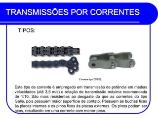TRANSMISSÕES POR CORRENTES 
TIPOS: 
Este tipo de corrente é empregado em transmissão de potência em médias velocidades (até 3,5 m/s) e relação de transmissão máxima recomendada de 1:10. São mais resistentes ao desgaste do que as correntes do tipo Galle, pois possuem maior superfície de contato. Possuem as buchas fixas às placas internas e os pinos fixos às placas externas. Os pinos podem ser ocos, resultando em uma corrente com menor peso.  