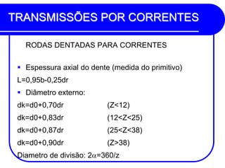 TRANSMISSÕES POR CORRENTES 
RODAS DENTADAS PARA CORRENTES 
Espessura axial do dente (medida do primitivo) 
L=0,95b-0,25dr 
Diâmetro externo: 
dk=d0+0,70dr (Z<12) 
dk=d0+0,83dr (12<Z<25) 
dk=d0+0,87dr (25<Z<38) 
dk=d0+0,90dr (Z>38) 
Diametro de divisão: 2=360/z  