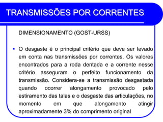 TRANSMISSÕES POR CORRENTES 
DIMENSIONAMENTO (GOST-URSS) 
O desgaste é o principal critério que deve ser levado em conta nas transmissões por correntes. Os valores encontrados para a roda dentada e a corrente nesse critério asseguram o perfeito funcionamento da transmissão. Considera-se a transmissão desgastada quando ocorrer alongamento provocado pelo estiramento das talas e o desgaste das articulações, no momento em que alongamento atingir aproximadamente 3% do comprimento original  