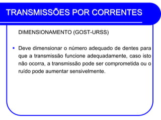 TRANSMISSÕES POR CORRENTES 
DIMENSIONAMENTO (GOST-URSS) 
Deve dimensionar o número adequado de dentes para que a transmissão funcione adequadamente, caso isto não ocorra, a transmissão pode ser comprometida ou o ruído pode aumentar sensivelmente.  