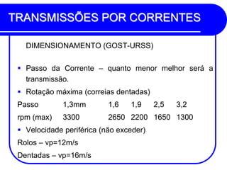 TRANSMISSÕES POR CORRENTES 
DIMENSIONAMENTO (GOST-URSS) 
Passo da Corrente – quanto menor melhor será a transmissão. 
Rotação máxima (correias dentadas) 
Passo 1,3mm 1,6 1,9 2,5 3,2 
rpm (max) 3300 2650 2200 1650 1300 
Velocidade periférica (não exceder) 
Rolos – vp=12m/s 
Dentadas – vp=16m/s  