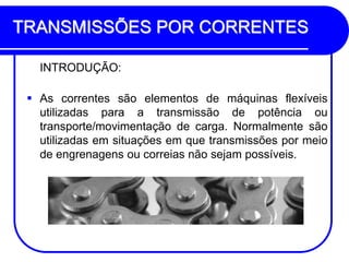TRANSMISSÕES POR CORRENTES 
INTRODUÇÃO: 
As correntes são elementos de máquinas flexíveis utilizadas para a transmissão de potência ou transporte/movimentação de carga. Normalmente são utilizadas em situações em que transmissões por meio de engrenagens ou correias não sejam possíveis.  
