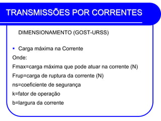 TRANSMISSÕES POR CORRENTES 
DIMENSIONAMENTO (GOST-URSS) 
Carga máxima na Corrente 
Onde: 
Fmax=carga máxima que pode atuar na corrente (N) 
Frup=carga de ruptura da corrente (N) 
ns=coeficiente de segurança 
k=fator de operação 
b=largura da corrente  