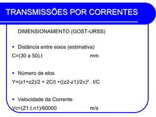 TRANSMISSÕES POR CORRENTES 
DIMENSIONAMENTO (GOST-URSS) 
Distância entre eixos (estimativa) 
C=(30 a 50).t mm 
Número de elos 
Y=(z1+z2)/2 + 2C/t +((z2-z1)/2)² . t/C 
Velocidade da Corrente 
Vc=(Z1.t.n1)/60000 m/s  