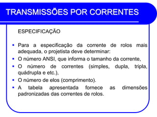 TRANSMISSÕES POR CORRENTES 
ESPECIFICAÇÃO 
Para a especificação da corrente de rolos mais adequada, o projetista deve determinar: 
O número ANSI, que informa o tamanho da corrente, 
O número de correntes (simples, dupla, tripla, quádrupla e etc.), 
O número de elos (comprimento). 
A tabela apresentada fornece as dimensões padronizadas das correntes de rolos.  