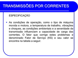TRANSMISSÕES POR CORRENTES 
ESPECIFICAÇÃO 
As condições de operação, como o tipo de máquina movida e motora, a temperatura de trabalho, vibrações e choques, as condições ambientais e a severidade da transmissão influenciam a capacidade de carga das correntes. O fator que corrige estes problemas e denominado Fator de Serviço (KS) e seu valor se encontra na tabela a seguir. 
 