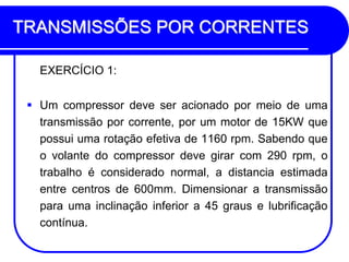 TRANSMISSÕES POR CORRENTES 
EXERCÍCIO 1: 
Um compressor deve ser acionado por meio de uma transmissão por corrente, por um motor de 15KW que possui uma rotação efetiva de 1160 rpm. Sabendo que o volante do compressor deve girar com 290 rpm, o trabalho é considerado normal, a distancia estimada entre centros de 600mm. Dimensionar a transmissão para uma inclinação inferior a 45 graus e lubrificação contínua.  