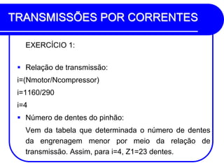 TRANSMISSÕES POR CORRENTES 
EXERCÍCIO 1: 
Relação de transmissão: 
i=(Nmotor/Ncompressor) 
i=1160/290 
i=4 
Número de dentes do pinhão: 
Vem da tabela que determinada o número de dentes da engrenagem menor por meio da relação de transmissão. Assim, para i=4, Z1=23 dentes.  