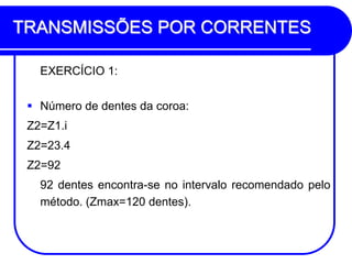 TRANSMISSÕES POR CORRENTES 
EXERCÍCIO 1: 
Número de dentes da coroa: 
Z2=Z1.i 
Z2=23.4 
Z2=92 
92 dentes encontra-se no intervalo recomendado pelo método. (Zmax=120 dentes).  