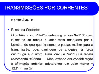 TRANSMISSÕES POR CORRENTES 
EXERCÍCIO 1: 
Passo da Corrente: 
O pinhão possui Z1=23 dentes e gira com N=1160 rpm. Busca-se na tabela o valor mais adequado par t. Lembrando que quanto menor o passo, melhor para a transmissão, pois diminuem os choques, a força centrífuga e o atrito. Para Z=23 e N=1160 a tabela recomenda t=25mm. Mas levando em consideração a afirmaçào anterior, adotaremos um valor menor = 12,7mm ou ½”.  