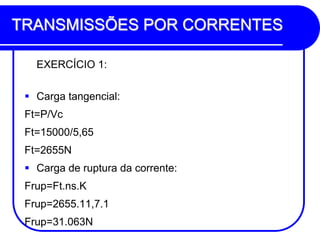 TRANSMISSÕES POR CORRENTES 
EXERCÍCIO 1: 
Carga tangencial: 
Ft=P/Vc 
Ft=15000/5,65 
Ft=2655N 
Carga de ruptura da corrente: 
Frup=Ft.ns.K 
Frup=2655.11,7.1 
Frup=31.063N  