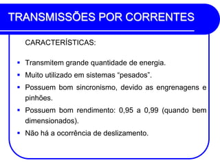 TRANSMISSÕES POR CORRENTES 
CARACTERÍSTICAS: 
Transmitem grande quantidade de energia. 
Muito utilizado em sistemas “pesados”. 
Possuem bom sincronismo, devido as engrenagens e pinhões. 
Possuem bom rendimento: 0,95 a 0,99 (quando bem dimensionados). 
Não há a ocorrência de deslizamento.  