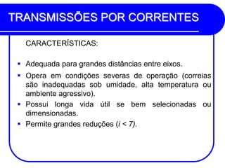 TRANSMISSÕES POR CORRENTES 
CARACTERÍSTICAS: 
Adequada para grandes distâncias entre eixos. 
Opera em condições severas de operação (correias são inadequadas sob umidade, alta temperatura ou ambiente agressivo). 
Possui longa vida útil se bem selecionadas ou dimensionadas. 
Permite grandes reduções (i < 7).  