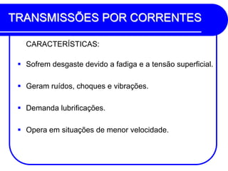 TRANSMISSÕES POR CORRENTES 
CARACTERÍSTICAS: 
Sofrem desgaste devido a fadiga e a tensão superficial. 
Geram ruídos, choques e vibrações. 
Demanda lubrificações. 
Opera em situações de menor velocidade.  