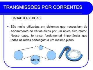 TRANSMISSÕES POR CORRENTES 
CARACTERÍSTICAS: 
São muito utilizadas em sistemas que necessitam de acionamento de vários eixos por um único eixo motor. Nesse caso, torna-se fundamental importância que todas as rodas pertençam a um mesmo plano. 
Motor  