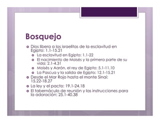 Bosquejo 
› Dios libera a los israelitas de la esclavitud en 
Egipto: 1.1-15.21 
› La esclavitud en Egipto: 1.1-22 
› El nacimiento de Moisés y la primera parte de su 
vida: 2.1-4.31 
› Moisés y Aarón, el rey de Egipto: 5.1-11.10 
› La Pascua y la salida de Egipto: 12.1-15.21 
› Desde el Mar Rojo hasta el monte Sinaí: 
15.22-18.27 
› La ley y el pacto: 19.1-24.18 
› El tabernáculo de reunión y las instrucciones para 
la adoración: 25.1-40.38 
 