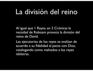 La división del reino 
• Al igual que 1 Reyes, en 2 Crónicas la 
necedad de Roboam provoca la división del 
reino de David. 
• Las ejecutorias de los reyes se evalúan de 
acuerdo a su fidelidad al pacto con Dios, 
catalogando como malvados a los reyes 
idólatras. 
 