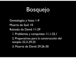 Bosquejo 
Genealogías y listas: 1-9 
Muerte de Saúl: 10 
Reinado de David: 11-29 
1. Problemas y conquistas: 11.1-22.1 
2. Preparativos para la construcción del 
templo: 22.2-29.25 
3. Muerte de David: 29.26-30 
 