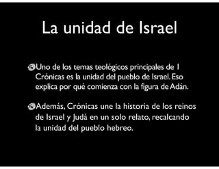 La unidad de Israel 
Uno de los temas teológicos principales de 1 
Crónicas es la unidad del pueblo de Israel. Eso 
explica por qué comienza con la figura de Adán. 
! 
Además, Crónicas une la historia de los reinos 
de Israel y Judá en un solo relato, recalcando 
la unidad del pueblo hebreo. 
 