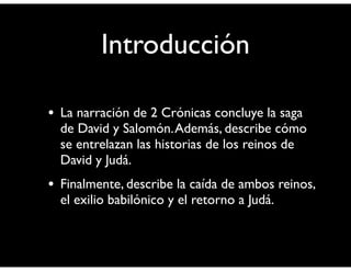 Introducción 
• La narración de 2 Crónicas concluye la saga 
de David y Salomón. Además, describe cómo 
se entrelazan las historias de los reinos de 
David y Judá. 
• Finalmente, describe la caída de ambos reinos, 
el exilio babilónico y el retorno a Judá. 
 