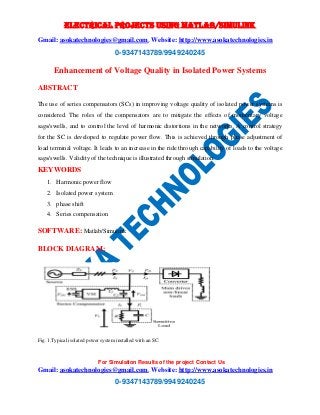 ELECTRICAL PROJECTS USING MATLAB/SIMULINK 
Gmail: asokatechnologies@gmail.com, Website: http://www.asokatechnologies.in 
0-9347143789/9949240245 
Enhancement of Voltage Quality in Isolated Power Systems 
For Simulation Results of the project Contact Us 
Gmail: asokatechnologies@gmail.com, Website: http://www.asokatechnologies.in 
0-9347143789/9949240245 
ABSTRACT 
The use of series compensators (SCs) in improving voltage quality of isolated power systems is 
considered. The roles of the compensators are to mitigate the effects of momentary voltage 
sags/swells, and to control the level of harmonic distortions in the networks. A control strategy 
for the SC is developed to regulate power flow. This is achieved through phase adjustment of 
load terminal voltage. It leads to an increase in the ride through capability of loads to the voltage 
sags/swells. Validity of the technique is illustrated through simulation. 
KEYWORDS 
1. Harmonic power flow 
2. Isolated power system 
3. phase shift 
4. Series compensation 
SOFTWARE: Matlab/Simulink 
BLOCK DIAGRAM: 
Fig. 1.Typical isolated power system installed with an SC. 
 