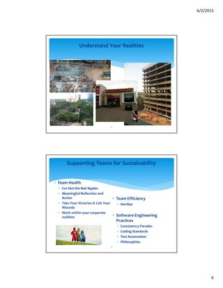6/2/2015
6
11
Understand Your Realities
∗ Team Health
∗ Cut Out the Bad Apples
∗ Meaningful Reflection and
Action
∗ Take Your Victories & Lick Your
Wounds
∗ Work within your corporate
realities
∗ Team Efficiency
∗ DevOps
∗ Software Engineering
Practices
∗ Consistency Parades
∗ Coding Standards
∗ Test Automation
∗ Philosophies
12
Supporting Teams for Sustainability
 