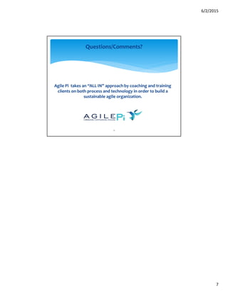 6/2/2015
7
13
Questions/Comments?
Agile Pi takes an “ALL IN” approach by coaching and training
clients on both process and technology in order to build a
sustainable agile organization.
 