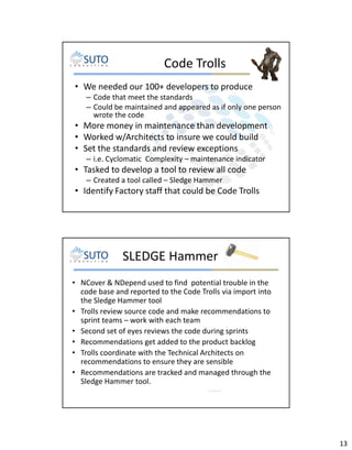 Code Trolls
• We needed our 100+ developers to produce
– Code that meet the standards
– Could be maintained and appeared as if only one person
wrote the code

• More money in maintenance than development
• Worked w/Architects to insure we could build
• Set the standards and review exceptions
– i.e. Cyclomatic Complexity – maintenance indicator

• Tasked to develop a tool to review all code
– Created a tool called – Sledge Hammer

• Identify Factory staff that could be Code Trolls

SLEDGE Hammer
• NCover & NDepend used to find potential trouble in the
code base and reported to the Code Trolls via import into
the Sledge Hammer tool
• Trolls review source code and make recommendations to
sprint teams – work with each team
• Second set of eyes reviews the code during sprints
• Recommendations get added to the product backlog
• Trolls coordinate with the Technical Architects on
recommendations to ensure they are sensible
• Recommendations are tracked and managed through the
Sledge Hammer tool.

13

 