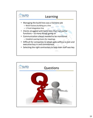 Learning
• Managing the build lines was a full time job
– Multi Factory building on a line
– 1 Final Integration line

• Clients struggled with build lines that had partial
functions – so many things going on
• Communication always needed to be monitored
– Establish overlap hours for meetings

• Difficult for companies to adapt agile without a plan and
executive buy in and commitment
• Selecting the right contractors to help train staff was key

Questions

19

 
