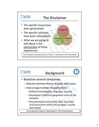 The Disclaimer
• The specific issues have
been generalized
• The specific solutions
have been rationalized
• What we are going to
talk about is the
intersection of these
experiences

Company A

Company
B

Company
C

No Individual Company Solution or Results - Contained in the Presentation

Background

7

• Based on several companies
– Shared common theme of goals and issues
– Had a large number of applications
• Different technologies, languages, security
• Developed in different geographic areas of the
company
• Documentation was limited, SDLC was tribal
and inconsistent within the company , quality
hero based
A Composite Project is Illustrated in This Presentation

2

 