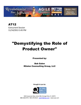  

AT12
Concurrent Session 
11/14/2013 3:45 PM 
 
 
 
 
 

"Demystifying the Role of
Product Owner"
 
 
 

Presented by:
Bob Galen
RGalen Counsulting Group, LLC
 
 
 
 
 
 
 
 
 

Brought to you by: 
 

 
 
340 Corporate Way, Suite 300, Orange Park, FL 32073 
888‐268‐8770 ∙ 904‐278‐0524 ∙ sqeinfo@sqe.com ∙ www.sqe.com

 